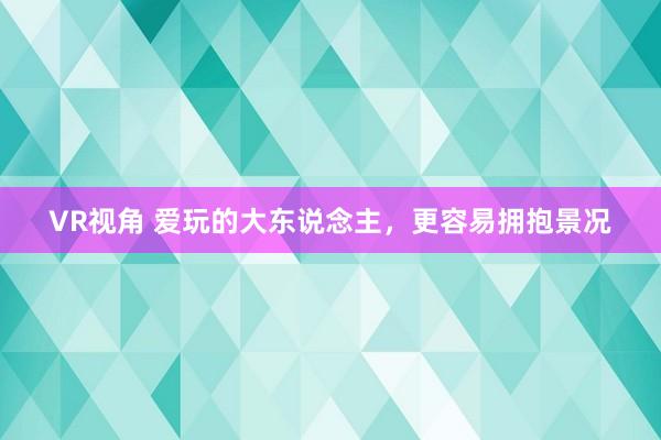 VR视角 爱玩的大东说念主，更容易拥抱景况