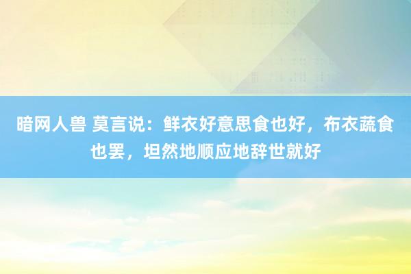 暗网人兽 莫言说：鲜衣好意思食也好，布衣蔬食也罢，坦然地顺应地辞世就好