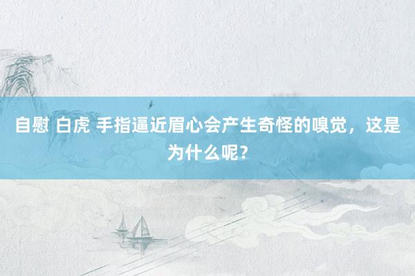自慰 白虎 手指逼近眉心会产生奇怪的嗅觉，这是为什么呢？