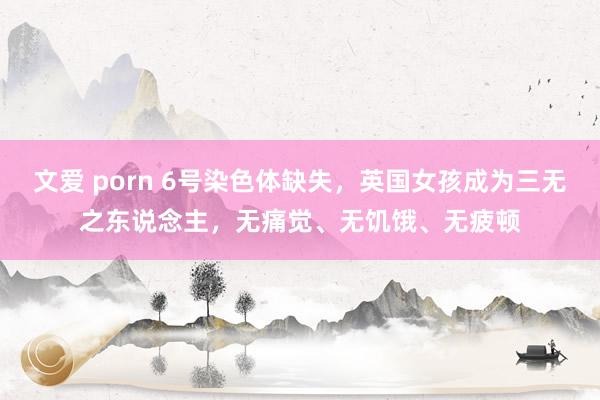 文爱 porn 6号染色体缺失，英国女孩成为三无之东说念主，无痛觉、无饥饿、无疲顿
