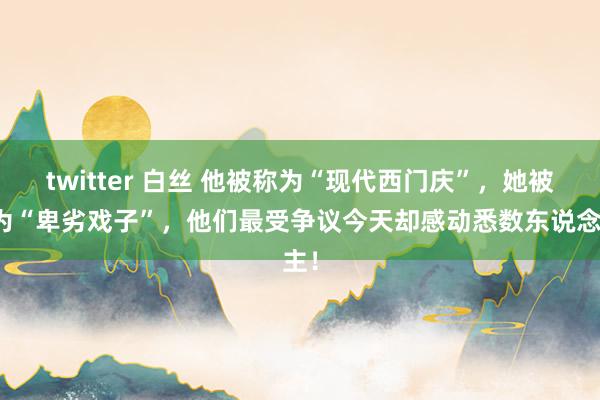 twitter 白丝 他被称为“现代西门庆”，她被蔑为“卑劣戏子”，他们最受争议今天却感动悉数东说念主！
