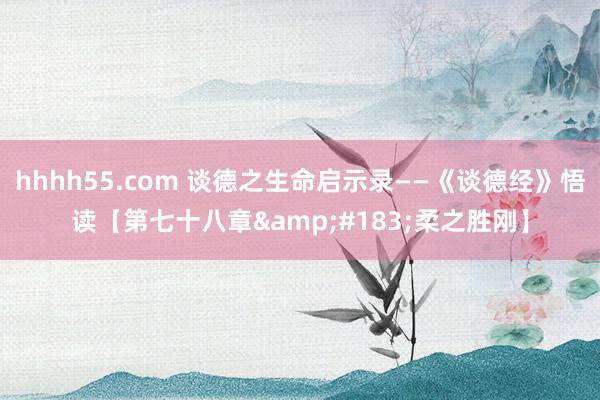 hhhh55.com 谈德之生命启示录——《谈德经》悟读【第七十八章&#183;柔之胜刚】