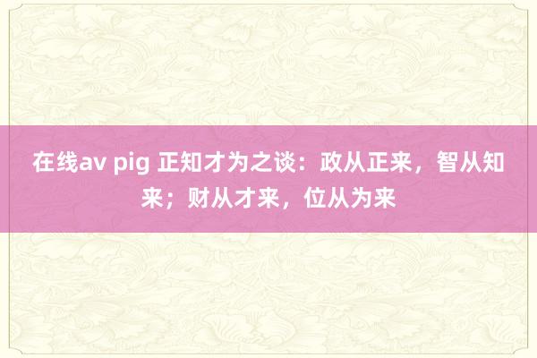 在线av pig 正知才为之谈：政从正来，智从知来；财从才来，位从为来