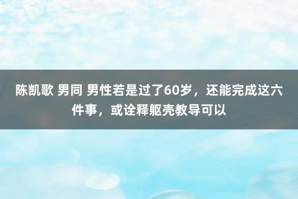 陈凯歌 男同 男性若是过了60岁，还能完成这六件事，或诠释躯壳教导可以