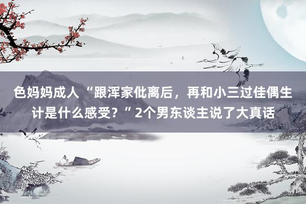 色妈妈成人 “跟浑家仳离后，再和小三过佳偶生计是什么感受？”2个男东谈主说了大真话