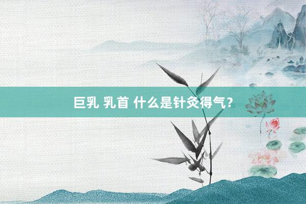 巨乳 乳首 什么是针灸得气？
