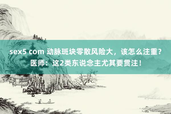 sex5 com 动脉斑块零散风险大，该怎么注重？医师：这2类东说念主尤其要贯注！
