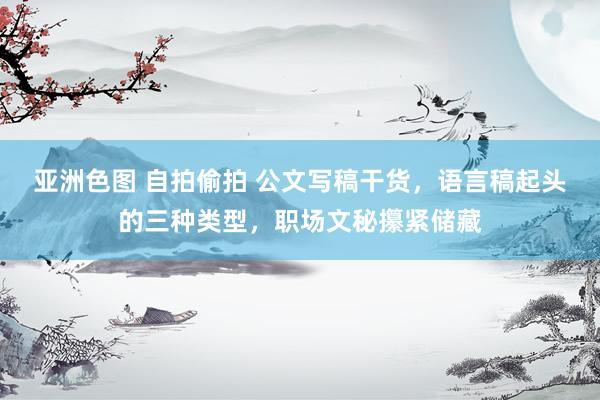亚洲色图 自拍偷拍 公文写稿干货，语言稿起头的三种类型，职场文秘攥紧储藏