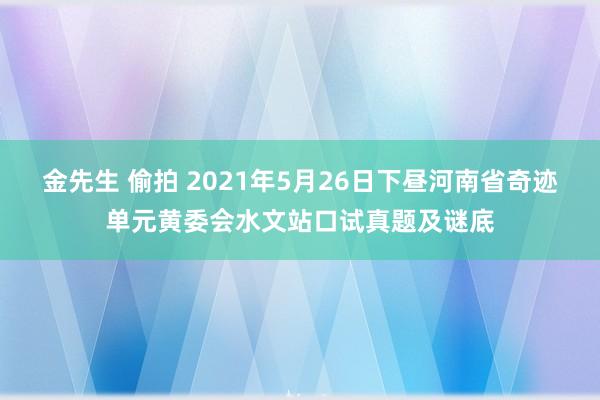 金先生 偷拍 2021年5月26日下昼河南省奇迹单元黄委会水文站口试真题及谜底