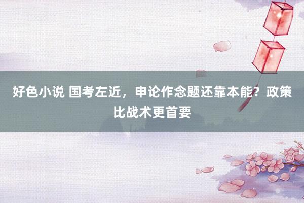 好色小说 国考左近，申论作念题还靠本能？政策比战术更首要