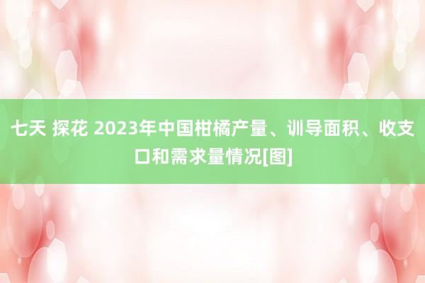 七天 探花 2023年中国柑橘产量、训导面积、收支口和需求量情况[图]