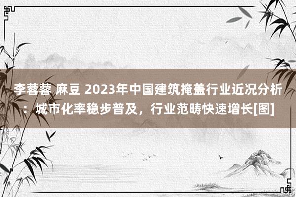 李蓉蓉 麻豆 2023年中国建筑掩盖行业近况分析：城市化率稳步普及，行业范畴快速增长[图]