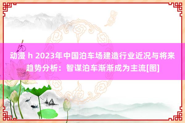 动漫 h 2023年中国泊车场建造行业近况与将来趋势分析：智谋泊车渐渐成为主流[图]