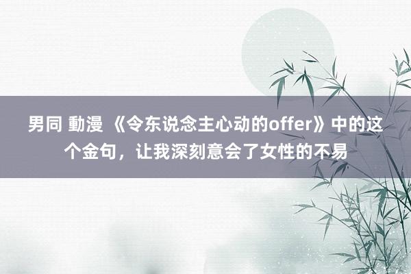 男同 動漫 《令东说念主心动的offer》中的这个金句，让我深刻意会了女性的不易