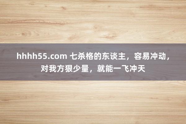 hhhh55.com 七杀格的东谈主，容易冲动，对我方狠少量，就能一飞冲天