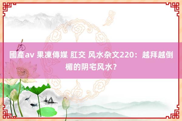 國產av 果凍傳媒 肛交 风水杂文220：越拜越倒楣的阴宅风水？