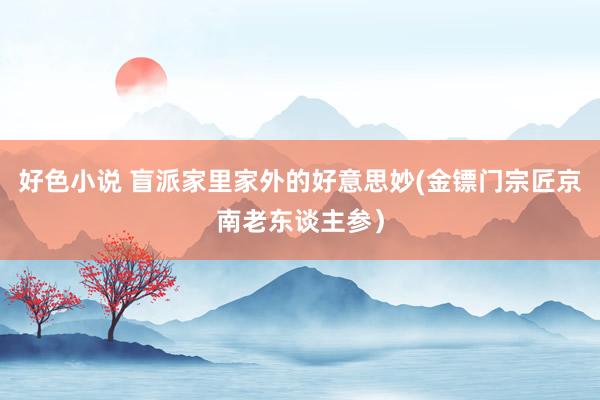 好色小说 盲派家里家外的好意思妙(金镖门宗匠京南老东谈主参）