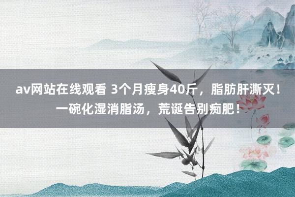 av网站在线观看 3个月瘦身40斤，脂肪肝澌灭！一碗化湿消脂汤，荒诞告别痴肥！