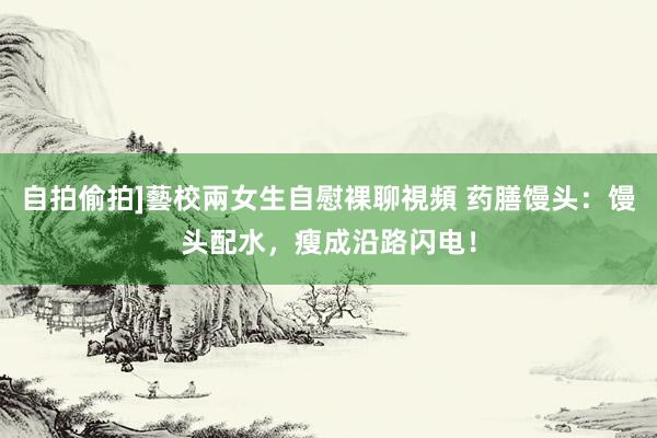 自拍偷拍]藝校兩女生自慰裸聊視頻 药膳馒头：馒头配水，瘦成沿路闪电！