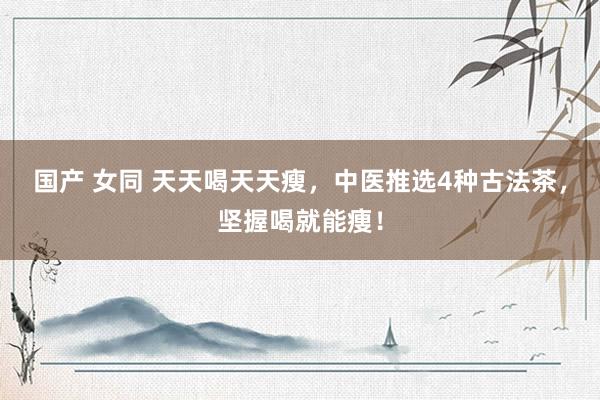 国产 女同 天天喝天天瘦，中医推选4种古法茶，坚握喝就能痩！