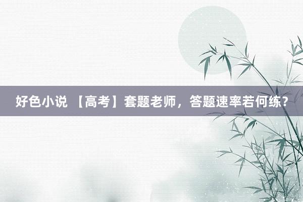 好色小说 【高考】套题老师，答题速率若何练？