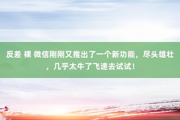 反差 裸 微信刚刚又推出了一个新功能，尽头雄壮，几乎太牛了飞速去试试！