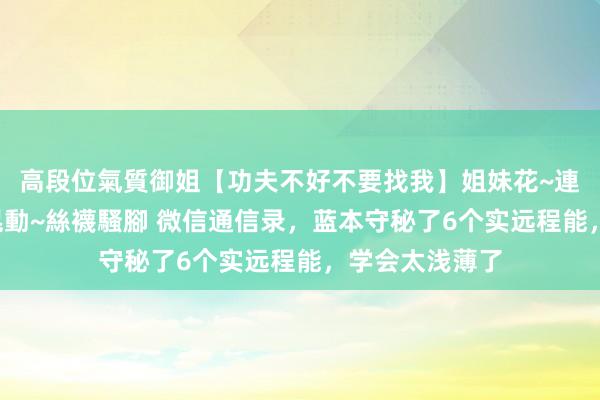 高段位氣質御姐【功夫不好不要找我】姐妹花~連體絲襪~大奶晃動~絲襪騷腳 微信通信录，蓝本守秘了6个实远程能，学会太浅薄了
