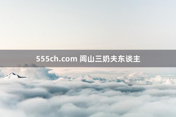 555ch.com 闾山三奶夫东谈主