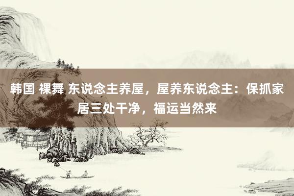 韩国 裸舞 东说念主养屋，屋养东说念主：保抓家居三处干净，福运当然来