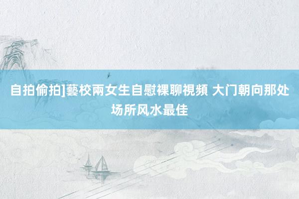 自拍偷拍]藝校兩女生自慰裸聊視頻 大门朝向那处场所风水最佳