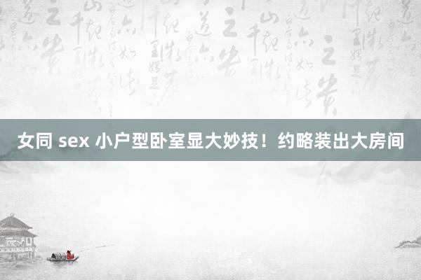 女同 sex 小户型卧室显大妙技！约略装出大房间