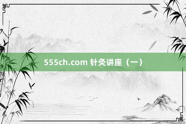 555ch.com 针灸讲座（一）
