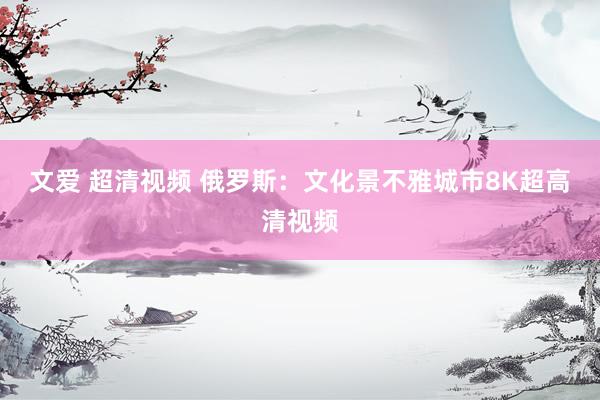 文爱 超清视频 俄罗斯：文化景不雅城市8K超高清视频