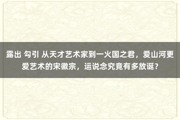 露出 勾引 从天才艺术家到一火国之君，爱山河更爱艺术的宋徽宗，运说念究竟有多放诞？