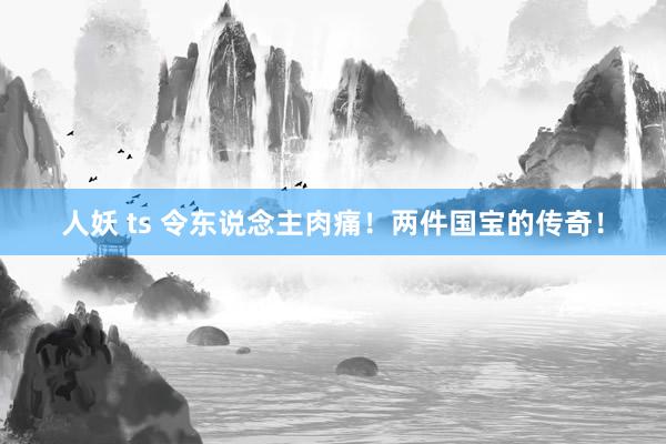 人妖 ts 令东说念主肉痛！两件国宝的传奇！