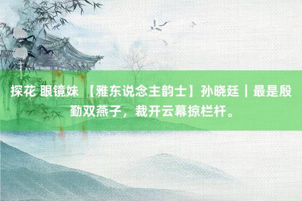 探花 眼镜妹 【雅东说念主韵士】孙晓廷｜最是殷勤双燕子，裁开云幕掠栏杆。