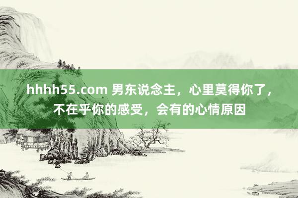 hhhh55.com 男东说念主，心里莫得你了，不在乎你的感受，会有的心情原因