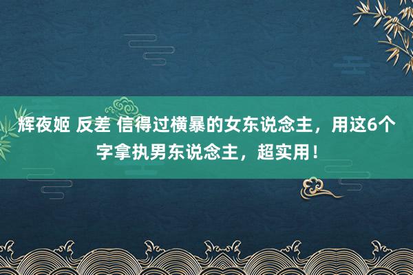 辉夜姬 反差 信得过横暴的女东说念主，用这6个字拿执男东说念主，超实用！