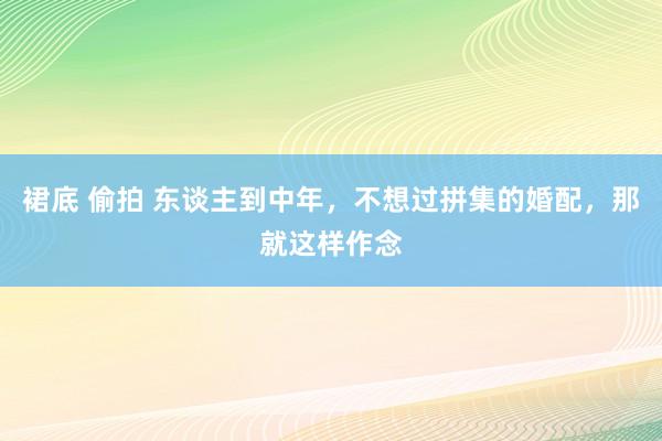 裙底 偷拍 东谈主到中年，不想过拼集的婚配，那就这样作念