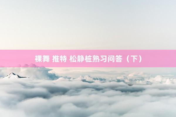 裸舞 推特 松静桩熟习问答（下）