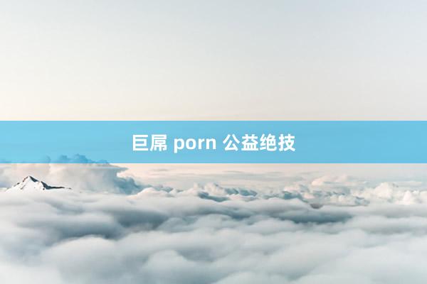 巨屌 porn 公益绝技