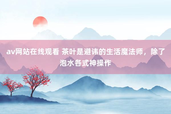 av网站在线观看 茶叶是避讳的生活魔法师，除了泡水各式神操作