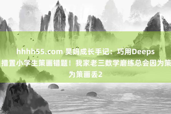 hhhh55.com 昊妈成长手记:巧用Deepseek,措置小学生策画错题!我家老三数学磨练总会因为策画丢2