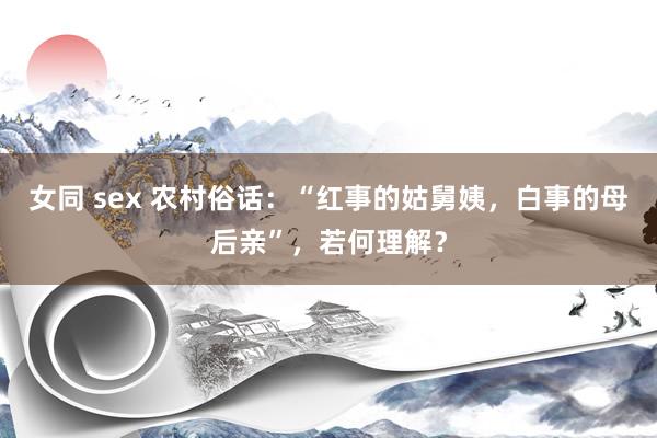 女同 sex 农村俗话：“红事的姑舅姨，白事的母后亲”，若何理解？