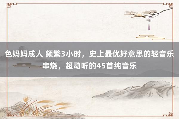 色妈妈成人 频繁3小时，史上最优好意思的轻音乐串烧，超动听的45首纯音乐