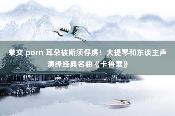 拳交 porn 耳朵被斯须俘虏！大提琴和东谈主声演绎经典名曲《卡鲁索》