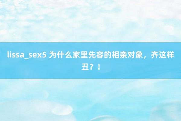 lissa_sex5 为什么家里先容的相亲对象，齐这样丑？！